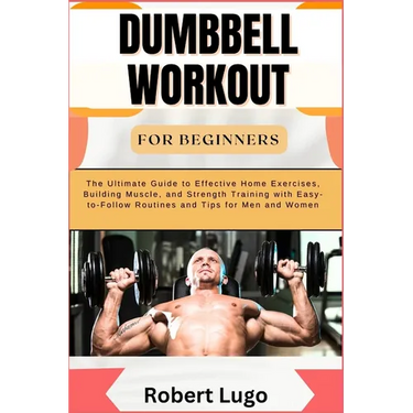 Dumbbell Workout for Beginners: The Ultimate Guide to Effective Home Exercises, Building Muscle, and Strength Training with Easy-to-Follow Routines an