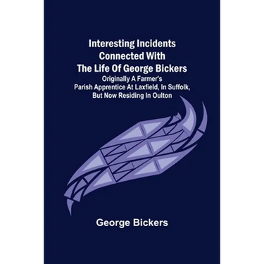 Interesting Incidents connected with the Life of George Bickers; Originally a Farmer's Parish Apprentice at Laxfield, in Suffolk, but now residing in