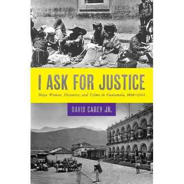 I Ask for Justice: Maya Women, Dictators, and Crime in Guatemala, 1898-1944