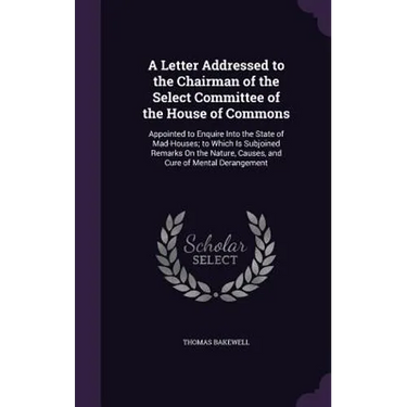 A Letter Addressed to the Chairman of the Select Committee of the House of Commons: Appointed to Enquire Into the State of Mad-Houses; to Which Is Sub