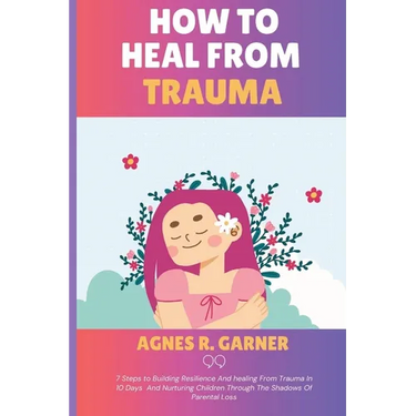 How To Heal From Trauma: 7 Steps to Building Resilience And healing From Trauma In 10 Days And Nurturing Children Through The Shadows Of Parental Loss