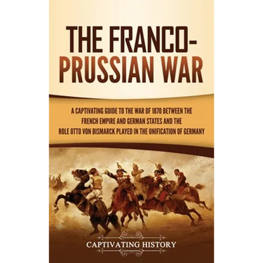 The Franco-Prussian War: A Captivating Guide to the War of 1870 between the French Empire and German States and the Role Otto von Bismarck Played in t
