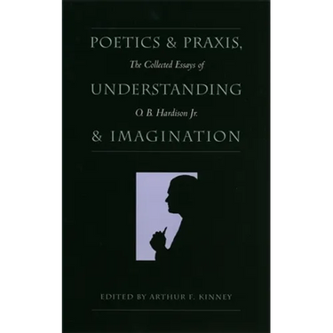 Poetics and Praxis, Understanding and Imagination: The Collected Essays of O. B. Hardison Jr.