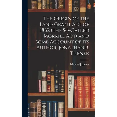 The Origin of the Land Grant act of 1862 (the So-called Morrill act) and Some Account of its Author, Jonathan B. Turner