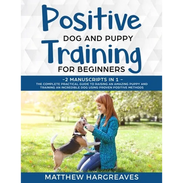 Positive Dog and Puppy Training for Beginners (2 Manuscripts in 1): The Complete Practical Guide to Raising an Amazing Puppy and Training an Incredibl