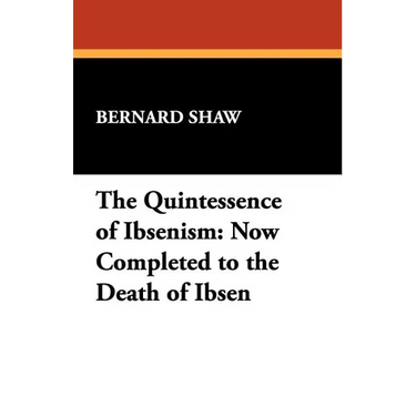 The Quintessence of Ibsenism: Now Completed to the Death of Ibsen
