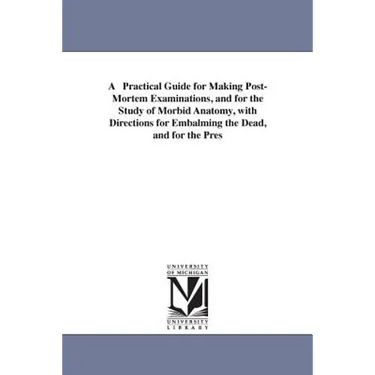A Practical Guide for Making Post-Mortem Examinations, and for the Study of Morbid Anatomy, with Directions for Embalming the Dead, and for the Pres
