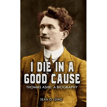 I Die In A Good Cause: Thomas Ashe: A Biography
