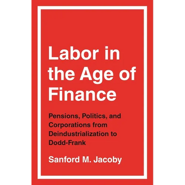 Labor in the Age of Finance: Pensions, Politics, and Corporations from Deindustrialization to Dodd-Frank