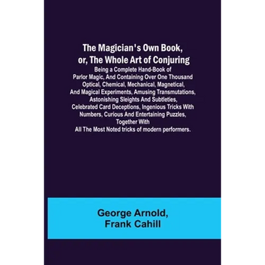 The Magician's Own Book, or, the Whole Art of Conjuring; Being a complete hand-book of parlor magic, and containing over one thousand optical, chemica
