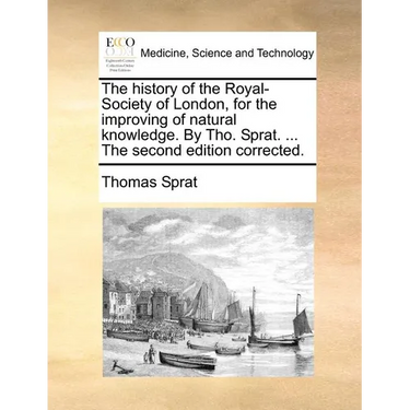 The history of the Royal-Society of London, for the improving of natural knowledge. By Tho. Sprat. ... The second edition corrected.