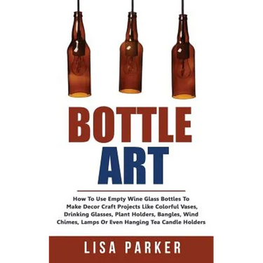 Bottle Art: How To Use Empty Wine Glass Bottles To Make Decor Craft Projects Like Colorful Vases, Drinking Glasses, Plant Holders,