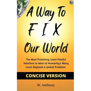 A Way to FIX Our World Concise Version: The Most Promising, Least Painful Solutions to Most of Humanity's Many Local, Regional & Global Problems