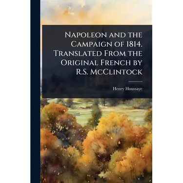 Napoleon and the Campaign of 1814. Translated From the Original French by R.S. McClintock