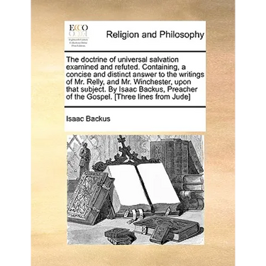 The Doctrine of Universal Salvation Examined and Refuted. Containing, a Concise and Distinct Answer to the Writings of Mr. Relly, and Mr. Winchester,