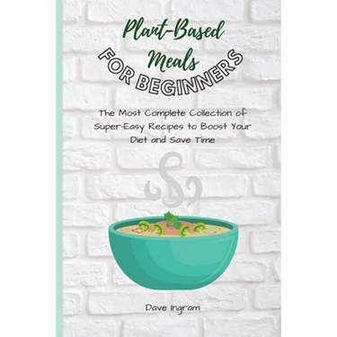 Plant-Base Meals for Beginners: The Most Complete Collection of Super-Easy Recipes to Boost Your Diet and Save Time