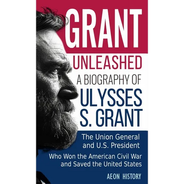 Grant Unleashed: A Biography of Ulysses S. Grant-The Union General and U.S. President Who Won the American Civil War and Saved the United States