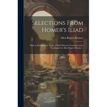 Selections From Homer's Iliad: With an Introduction, Notes, a Short Homeric Grammar and a Vocabulary by Allen Rogers Brenner ..