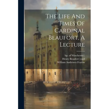 The Life And Times Of Cardinal Beaufort, A Lecture