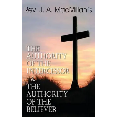 Rev. J. A. MacMillan's the Authority of the Intercessor & the Authority of the Believer