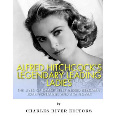 Alfred Hitchcock's Legendary Leading Ladies: The Lives of Grace Kelly, Ingrid Bergman, Joan Fontaine, and Kim Novak