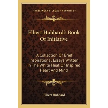 Elbert Hubbard's Book Of Initiative: A Collection Of Brief Inspirational Essays Written In The White Heat Of Inspired Heart And Mind