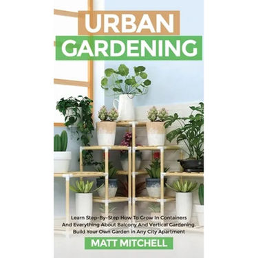 Urban Gardening: Learn Step-By-Step How To Grow In Container And Everything About Balcony And Vertical Gardening. Build Your Own Garden In Any City Ap