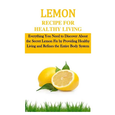 Lemon Recipe for Healthy Living: Everything You Need to Discover About the Secret Lemon Fix by Providing Healthy Living and Refines the Entire Body Sy