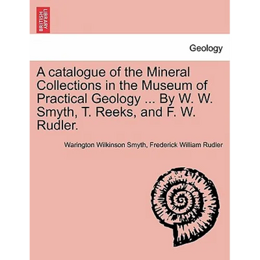 A Catalogue of the Mineral Collections in the Museum of Practical Geology ... by W. W. Smyth, T. Reeks, and F. W. Rudler.