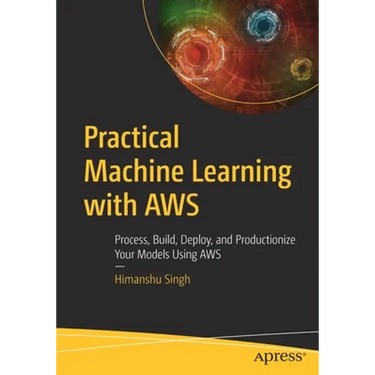 Practical Machine Learning with AWS: Process, Build, Deploy, and Productionize Your Models Using AWS