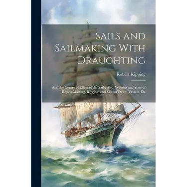 Sails and Sailmaking With Draughting: And the Centre of Effort of the Sails; Also, Weights and Sizes of Ropes; Masting, Rigging, and Sails of Steam Ve