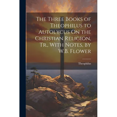 The Three Books of Theophilus to Autolycus On the Christian Religion, Tr., With Notes, by W.B. Flower
