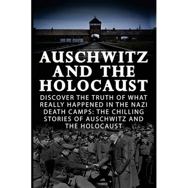 Auschwitz And The Holocaust: Discover The Truth Of What Really Happened In The Nazi Death Camps: The Chilling Stories Of Auschwitz And The Holocaus