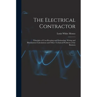 The Electrical Contractor: Principles of Cost-keeping and Estimating, Wiring and Illumination Calculations and Other Technical Problems of the Busines