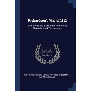 Richardson's War of 1812: With Notes and a Life of the Author / by Alexander Clark Casselman. --