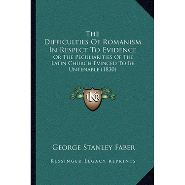 The Difficulties Of Romanism In Respect To Evidence: Or The Peculiarities Of The Latin Church Evinced To Be Untenable (1830)