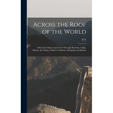 Across the Roof of the World; a Record of Sport and Travel Through Kashmir, Gilgit, Hunza, the Pamirs, Chinese Turkistan, Mongolia and Siberia