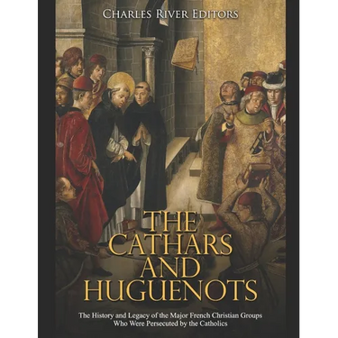 The Cathars and Huguenots: The History and Legacy of the Major French Christian Groups Who Were Persecuted by the Catholics