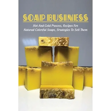 Soap Business: Hot And Cold Process, Recipes For Natural Colorful Soaps, Strategies To Sell Them: How To Sell Your Soap To Stores
