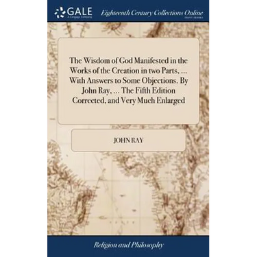 The Wisdom of God Manifested in the Works of the Creation in two Parts, ... With Answers to Some Objections. By John Ray, ... The Fifth Edition Correc