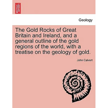 The Gold Rocks of Great Britain and Ireland, and a General Outline of the Gold Regions of the World, with a Treatise on the Geology of Gold.