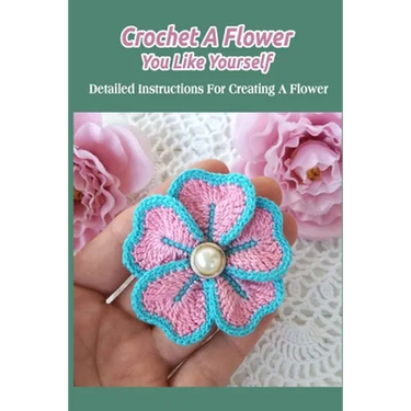 Crochet A Flower You Like Yourself: Detailed Instructions For Creating A Flower