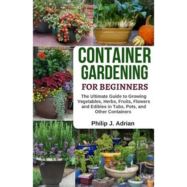 Container Gardening for Beginners: The Ultimate Guide to Growing Vegetables, Herbs, Fruits, Flowers and Edibles in Tubs, Pots, and Other Containers -