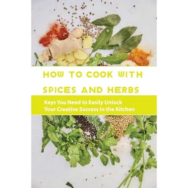 How To Cook With Spices And Herbs- Keys You Need To Easily Unlock Your Creative Success In The Kitchen: Herbs And Spices For Beginners