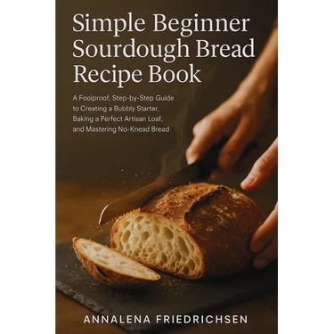 Simple Beginner Sourdough Bread Recipe Book: A Foolproof, Step-by-Step Guide to Creating a Bubbly Starter, Baking a Perfect Artisan Loaf, and Masterin