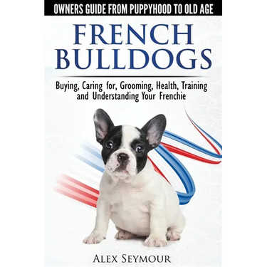 French Bulldogs - Owners Guide from Puppy to Old Age: Buying, Caring For, Grooming, Health, Training and Understanding Your Frenchie