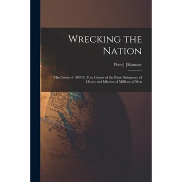 Wrecking the Nation; the Crime of 1907-8, True Causes of the Panic Stringency of Money and Idleness of Millions of Men