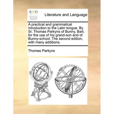 A Practical and Grammatical Introduction to the Latin Tongue. by Sr. Thomas Parkyns of Bunny, Bart. for the Use of His Grand-Son and of Bunny-School.