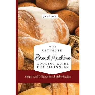 The Ultimate Bread Machine Cooking Guide For Beginners: Simple And Delicious Bread Maker Recipes