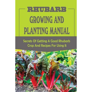 Rhubarb Growing And Planting Manual: Secrets Of Getting A Good Rhubarb Crop And Recipes For Using It: When To Plant Rhubarb